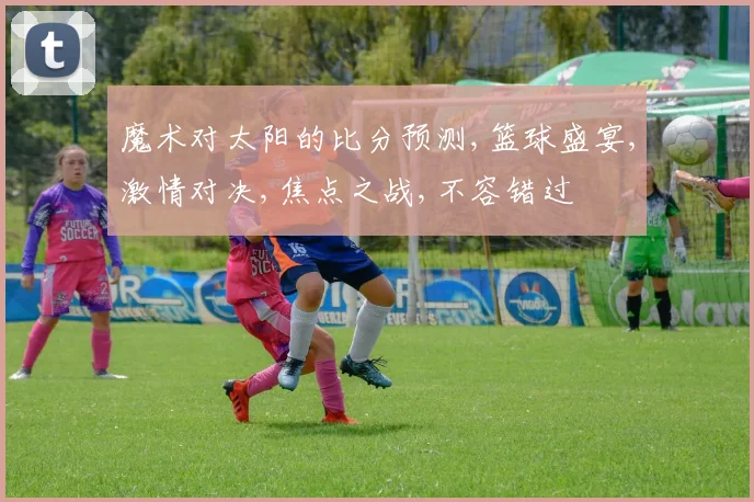 魔术对太阳的比分预测,篮球盛宴,激情对决,焦点之战,不容错过